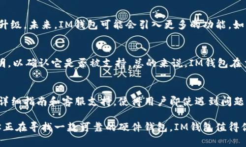 探索IM钱包：安全高效的硬件钱包选择

guaijanciIM钱包, 硬件钱包, 数字货币, 安全存储/guaijanci

什么是硬件钱包？
硬件钱包是用于安全存储数字货币的物理设备。与软件钱包相比，硬件钱包能够为用户提供更高的安全性，因为它们能够在离线状态下保存私钥，避免了在线网络上的攻击风险。这意味着即使你的计算机或手机被黑客入侵，存储在硬件钱包中的资产仍然安全无虞。

IM钱包的特点
IM钱包是一款备受关注的硬件钱包，其设计和功能提供了众多优势。首先，IM钱包自带了强大的加密技术，确保用户的私钥不会轻易泄露。其次，其用户友好的界面使得即使是新手也能轻松上手。此外，IM钱包还支持多种主流数字货币，可以满足不同用户的需求。

IM钱包的安全性
安全性是硬件钱包最重要的参数之一。IM钱包采用了多重安全措施，包括启用PIN码访问、恢复助记词保护等。即使你丢掉了设备，只要你有这个助记词，你依然能够恢复你的资产。因此，在使用IM钱包时，确保妥善保存这些信息至关重要。

IM钱包的使用体验
许多用户反馈说，IM钱包的使用体验非常不错。它的界面直观，操作简便，用户能够硬件钱包与手机或电脑连接进行交易。此外，IM钱包还提供了详细的使用指南和客服支持，便于解决用户在使用过程中遇到的各种问题。

IM钱包与其他硬件钱包的对比
市场上不乏各种硬件钱包博彩，但IM钱包凭借其独特的功能和良好的口碑逐渐脱颖而出。与一些老牌硬件钱包相比，IM钱包在安全性、用户体验和价格方面都有着很大的竞争力。通过对比市场上常见的产品，你会发现IM钱包在保持高安全性同时，也没有牺牲用户友好的操作性。

如何选择合适的硬件钱包？
当你在选择硬件钱包时，务必考虑以下几个因素：第一，安全性是最重要的，确保厂家具备良好的安全记录。第二，支持的数字货币种类是否适合你。第三，用户体验如何，是否易用。最后，还要看价格，以及品牌的口碑。综合这些因素，IM钱包无疑是一个值得考虑的选项。

IM钱包的未来发展趋势
随着数字货币的不断普及，硬件钱包的需求也在不断攀升。IM钱包作为市场上的新兴产品，也在不断进行技术创新与升级。未来，IM钱包可能会引入更多的功能，如更加便捷的交换服务、更多的隐私保护措施等，以满足用户不断变化的需求。

常见用户疑问一：IM钱包是否支持所有数字货币？
IM钱包对于主流的数字货币，如比特币、以太坊等提供了很好的支持。然而，若你投资的小众币种，最好先查看产品说明，以确认它是否被支持。总的来说，IM钱包在主流数字货币的支持上表现出色，确保了用户的广泛需求。

常见用户疑问二：IM钱包是否容易使用？
IM钱包的设计团队在使用便捷性上做了大量的努力。即便你是第一次接触硬件钱包的新手，也能轻松上手。它提供的详细指南和客服支持，使得用户即使遇到问题也能快速得到解答。这种友好的用户体验，使IM钱包成为了数字货币存储的理想选择之一。

总结而言，IM钱包凭借其出色的安全性、用户友好的体验和广泛的数字货币支持，成为了越来越多用户的选择。如果你正在寻找一款可靠的硬件钱包，IM钱包值得你深入了解。无论你是刚入门的投资者，还是有经验的老手，IM钱包都能为你提供安全、便捷的数字货币管理解决方案。